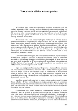 89 
Tornar mais pública a escola pública 
A Escola da Ponte é uma escola pública de qualidade reconhecida, com um projecto pedagógico sólido e inovador, com um forte envolvimento da comunidade, em particular dos pais, e com um sentido activo e responsável de autonomia institucional. Há razões de sobra para que qualquer governo interessado na melhoria do serviço público de educação garanta a continuidade do projecto desta escola (mesmo que para isso seja necessário investir mais). A Escola da Ponte é um bom exemplo para mostrar que as soluções para os problemas da educação não passam pela sua privatização, mas sim pela capacidade de tornar mais pública a escola pública, promovendo um serviço educativo justo e de sucesso para todos, fazendo da participação dos alunos, dos professores e dos pais um exercício permanente de cidadania. Em vez de dar a cada escola o seu público é preciso que cada escola se abra à diversidade dos seus públicos, o que só é possível se for intransigente no reconhecimento dos seus direitos e se for solidária com as suas necessidades, interesses e anseios. Como é do conhecimento geral, não é esse o entendimento dos responsáveis pelo Ministério da Educação e, por isso, o projecto educativo da Escola da Ponte está ameaçado. A originalidade, importância e visibilidade internacional da acção educativa que vem sendo conduzida, há 27 anos, nesta escola aconselharia mais cautelas na decisão. Destruir os bons exemplos de escola pública pode ser uma maneira de criar, artificialmente, um mercado para a escola privada. É por isso que é preciso ler este ataque do governo à Escola da Ponte, não como um mero contencioso administrativo-financeiro sobre a melhor maneira de gerir a rede escolar e poupar custos de funcionamento, como os responsáveis do Ministério da Educação querem fazer crer, mas sim como uma divergência profunda sobre a necessidade de preservar e desenvolver a escola pública e qual o papel que o estado deve assumir com esse fim. Manifestar solidariedade para com os alunos, pais e professores da Escola da Ponte, defender o direito à continuidade do seu projecto, exigir o apoio do governo ao desenvolvimento desta e de outras iniciativas inovadoras no seio do ensino público, não pode ser visto como uma atitude de mera resistência conjuntural que se esgota no destino que tiver este episódio. 
O que está em causa, com o exemplo da Escola da Ponte, é a defesa da escola pública e a busca de modelos de governação da educação que não estejam limitados a optar entre, por um lado, uma administração centralizada, planificada e hierarquizada e, por outro, um mercado descentralizado, concorrencial e autónomo. A Escola da Ponte (para lá do mérito próprio das soluções organizativas, curriculares e pedagógicas que desenvolveu) é um exemplo, entre outros, da emergência de novos espaços de produção  