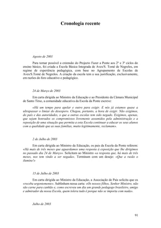 91 
Cronologia recente 
Agosto de 2001 Para tornar possível a extensão do Projecto Fazer a Ponte aos 2º e 3º ciclos do ensino básico, foi criada a Escola Básica Integrada de Aves/S. Tomé de Negrelos, em regime de experiência pedagógica, com base no Agrupamento de Escolas de Aves/S.Tomé de Negrelos. A criação da escola tem a sua justificação, exclusivamente, em razões do foro educativo e pedagógico. 24 de Março de 2003 Em carta dirigida ao Ministro da Educação e ao Presidente da Câmara Municipal de Santo Tirso, a comunidade educativa da Escola da Ponte escreve: «Há um tempo para apelar e outro para exigir. E nós já estamos quase a ultrapassar o limiar do desespero. Chegou, portanto, a hora de exigir. Não exigimos, do país e das autoridades, o que a outras escolas tem sido negado. Exigimos, apenas, que sejam honrados os compromissos livremente assumidos pela administração e a reposição de uma situação que permita a esta Escola continuar a educar os seus alunos com a qualidade que as suas famílias, muito legitimamente, reclamam». 2 de Julho de 2003 Em carta dirigida ao Ministro da Educação, os pais da Escola da Ponte referem: «Há mais de três meses que aguardamos uma resposta à exposição que lhe dirigimos no passado dia 24 de Março». Solicitam ao Ministro «a resposta que, há mais de três meses, nos tem vindo a ser negada». Terminam com um desejo: «Que a razão o ilumine!» 15 de Julho de 2003 Em carta dirigida ao Ministro da Educação, a Associação de Pais solicita que os «receba urgentemente». Sublinham nessa carta: «Os nossos filhos, Senhor Ministro, não são carne para canhão e, como escreveu um dia um grande pedagogo brasileiro, amigo e admirador da nossa Escola, quem tolera tudo é porque não se importa com nada». Julho de 2003  