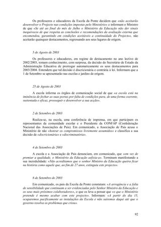 92 
Os professores e educadores da Escola da Ponte decidem que «não aceitarão desenvolver o Projecto nas condições impostas pelo Ministério» e informam o Ministro de que «Se até ao final do mês de Julho o Ministério da Educação não der sinais inequívocos de que respeita as conclusões e recomendações da avaliação externa que encomendou, garantindo em condições aceitáveis a continuidade do Projecto», não aceitarão quaisquer destacamentos, regressando aos seus lugares de origem. 5 de Agosto de 2003 Os professores e educadores, em regime de destacamento no ano lectivo de 2002/2003, tomam conhecimento, com surpresa, da decisão do Secretário de Estado da Administração Educativa de prorrogar automaticamente os seus destacamentos para 2003/2004. Entendem que tal decisão é discricionária e contrária à lei. Informam que a 1 de Setembro se apresentarão nas escolas e jardins de origem. 25 de Agosto de 2003 A escola informa os órgãos de comunicação social de que «a escola está na iminência de fechar as suas portas por falta de condições para, de uma forma coerente, sustentada e eficaz, prosseguir e desenvolver a sua acção». 2 de Setembro de 2003 Realiza-se, na escola, uma conferência de imprensa, em que participam os representantes da comunidade escolar e o Presidente da CONFAP (Confederação Nacional das Associações de Pais). Em comunicado, a Associação de Pais acusa o Ministério de não «honrar os compromissos livremente assumidos» e classifica a sua decisão de «discricionária» e «discriminatória». 4 de Setembro de 2003 A escola e a Associação de Pais denunciam, em comunicado, que «em vez de premiar a qualidade, o Ministério da Educação asfixia-a». Terminam manifestando a sua incredulidade: «Não acreditamos que o senhor Ministro da Educação queira ficar na história como aquele que, ao fim de 27 anos, extinguiu este projecto». 8 de Setembro de 2003 Em comunicado, os pais da Escola da Ponte constatam: «A arrogância e a falta de sensibilidade que continuam a ser evidenciadas pelo Senhor Ministro da Educação e os seus mais próximos colaboradores», o que os leva a pensar que «o que o Ministério pretende é mesmo acabar com este projecto». Informam: «A partir do dia 15, ocuparemos pacificamente as instalações da Escola e não sairemos daqui até que o governo resolva os problemas que criou».  