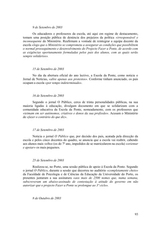 93 
9 de Setembro de 2003 Os educadores e professores da escola, até aqui em regime de destacamento, tomam uma posição pública de denúncia dos prejuízos da política «irresponsável e inconsequente do Ministério. Reafirmam a vontade de reintegrar a equipa docente da escola «logo que o Ministério se comprometa a assegurar as condições que possibilitem o normal prosseguimento e desenvolvimento do Projecto Fazer a Ponte, de acordo com as exigências oportunamente formuladas pelos pais dos alunos, com as quais serão sempre solidários». 15 de Setembro de 2003 No dia da abertura oficial do ano lectivo, a Escola da Ponte, como noticia o Jornal de Notícias, «abre apenas aos protestos». Conforme tinham anunciado, os pais ocupam a escola «por tempo indeterminado». 16 de Setembro de 2003 Segundo o jornal O Público, cerca de trinta personalidades públicas, na sua maioria ligadas à educação, divulgam documento em que se solidarizam com a comunidade educativa da Escola da Ponte, nomeadamente, com os professores que «teimam em ser autónomos, criativos e donos da sua profissão». Acusam o Ministério de «fazer o contrário do que diz». 17 de Setembro de 2003 Noticia o jornal O Público que, por decisão dos pais, acatada pela direcção da escola e pelos cinco docentes do quadro, se anuncia que a escola vai reabrir, cabendo aos alunos mais velhos (os do 7º ano, impedidos de se matricularem na escola) «orientar e apoiar» os mais pequenos. 25 de Setembro de 2003 Realizou-se, no Porto, uma sessão pública de apoio à Escola da Ponte. Segundo o jornal O Público, durante a sessão que decorreu no auditório «completamente cheio» da Faculdade de Psicologia e de Ciências da Educação da Universidade do Porto, os presentes juntaram a sua assinatura «aos mais de 2500 nomes que, numa semana, subscreveram um abaixo-assinado de contestação à atitude do governo em não autorizar que o projecto Fazer a Ponte se prolongue ao 3º ciclo». 8 de Outubro de 2003  