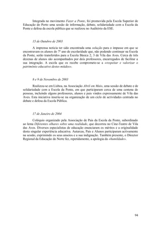 94 
Integrada no movimento Fazer a Ponte, foi promovida pela Escola Superior de Educação do Porto uma sessão de informação, debate, solidariedade com a Escola da Ponte e defesa da escola pública que se realizou no Auditório da ESE. 15 de Outubro de 2003 A imprensa noticia ter sido encontrada uma solução para o impasse em que se encontravam os alunos do 7º ano de escolaridade que, não podendo continuar na Escola da Ponte, serão transferidos para a Escola Básica 2, 3 de Vila das Aves. Cerca de três dezenas de alunos são acompanhados por dois professores, encarregados de facilitar a sua integração. A escola que os recebe compromete-se a «respeitar e valorizar o património educativo destes miúdos». 8 e 9 de Novembro de 2003 Realizou-se em Lisboa, na Associação Abril em Maio, uma sessão de debate e de solidariedade com a Escola da Ponte, em que participaram cerca de uma centena de pessoas, incluindo alguns professores, alunos e pais vindos expressamente de Vila das Aves. Esta iniciativa inseriu-se na organização de um ciclo de actividades centrada no debate e defesa da Escola Pública. 17 de Janeiro de 2004 Colóquio organizado pela Associação de Pais da Escola da Ponte, subordinado ao lema Diferentes olhares sobre uma realidade, que decorreu no Cine-Teatro de Vila das Aves. Diversos especialistas de educação enunciaram os méritos e a originalidade desta singular experiência educativa. Autarcas, Pais e Alunos participaram activamente na sessão, exprimindo os seus anseios e a sua indignação. Também presente, o Director Regional da Educação do Norte fez, repetidamente, a apologia da «humildade».  