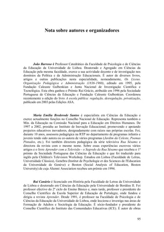 95 
Nota sobre autores e organizadores 
João Barroso é Professor Catedrático da Faculdade de Psicologia e de Ciências da Educação da Universidade de Lisboa. Doutorado e Agregado em Ciências da Educação pela mesma faculdade, exerce a sua actividade docente e de investigação nos domínios da Política e da Administração Educacionais. É autor de diversos livros, artigos e outras publicações nesta especialidade, nomeadamente, Os Liceus. Organização Pedagógica e Administração (1836-1960), editado em 1995, pela Fundação Calouste Gulbenkian e Junta Nacional de Investigação Científica e Tecnológica. Esta obra ganhou o Prémio Rui Grácio, atribuído em 1996 pela Sociedade Portuguesa de Ciências da Educação e Fundação Calouste Gulbenkian. Coordenou recentemente a edição do livro A escola pública: regulação, desregulação, privatização, publicado em 2003 pelas Edições ASA. Maria Emília Brederode Santos é especialista em Ciências da Educação e exerce actualmente funções no Conselho Nacional de Educação. Representa também o Min. da Educação na Comissão Nacional para a Educação em Direitos Humanos. De 1997 a 2002, presidiu ao Instituto de Inovação Educacional, promovendo e apoiando projectos educativos inovadores, designadamente com raízes nas próprias escolas. Foi, durante 10 anos, assessora pedagógica na RTP no departamento de programas infantis e juvenis tendo sido autora ou co-autora de vários programas (Jardim da Celeste, Poemas Pintados, etc.). Foi também directora pedagógica da série televisiva Rua Sésamo e directora da revista com o mesmo nome. Sobre essas experiências escreveu vários artigos e o livro Aprender com a Televisão - o Segredo da Rua Sésamo que recebeu o 1º prémio da Sociedade Portuguesa das Ciências da Educação e que foi traduzido para inglês pela Children's Television Workshop. Estudou em Lisboa (Faculdade de Letras, Universidade Clássica), Genebra (Institut de Psychologie et des Sciences de l'Education da Universidade de Genève) e Boston (Social Analysis of Education, Boston University) de cuja Alumni Association recebeu um prémio em 1994. 
Rui Canário é licenciado em História pela Faculdade de Letras da Universidade de Lisboa e doutorado em Ciências da Educação pela Universidade de Bordéus II. Foi professor efectivo do 2º ciclo do Ensino Básico e, mais tarde, professor e presidente do Conselho Científico da Escola Superior de Educação de Portalegre, onde fundou e dirigiu a revista Aprender. Desde 1991, é professor na Faculdade de Psicologia e de Ciências da Educação da Universidade de Lisboa, onde lecciona e investiga nas áreas de Formação de Adultos e Sociologia da Educação. É sócio-fundador e presidente do Conselho Científico do Instituto das Comunidades Educativas (ICE). É autor de obras  