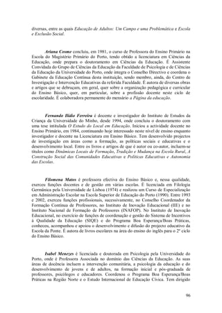 96 
diversas, entre as quais Educação de Adultos: Um Campo e uma Problemática e Escola e Exclusão Social. Ariana Cosme concluiu, em 1981, o curso de Professora do Ensino Primário na Escola do Magistério Primário do Porto, tendo obtido a licenciatura em Ciências da Educação, onde prepara o doutoramento em Ciências da Educação. É Assistente Convidada do Grupo de Ciências da Educação da Faculdade de Psicologia e de Ciências da Educação da Universidade do Porto, onde integra o Conselho Directivo e coordena o Gabinete da Educação Contínua desta instituição, sendo membro, ainda, do Centro de Investigação e Intervenção Educativas da referida Faculdade. É autora de diversas obras e artigos que se debruçam, em geral, quer sobre a organização pedagógica e curricular do Ensino Básico, quer, em particular, sobre a profissão docente neste ciclo de escolaridade. É colaboradora permanente do mensário a Página da educação. Fernando Ilídio Ferreira é docente e investigador do Instituto de Estudos da Criança da Universidade do Minho, desde 1994, onde concluiu o doutoramento com uma tese intitulada O Estudo do Local em Educação. Iniciou a actividade docente no Ensino Primário, em 1984, continuando hoje interessado neste nível de ensino enquanto investigador e docente na Licenciatura em Ensino Básico. Tem desenvolvido projectos de investigação em áreas como a formação, as políticas sociais e educativas e o desenvolvimento local. Entre os livros e artigos de que é autor ou co-autor, incluem-se títulos como Dinâmicas Locais de Formação, Tradição e Mudança na Escola Rural, A Construção Social das Comunidades Educativas e Políticas Educativas e Autonomia das Escolas. Filomena Matos é professora efectiva do Ensino Básico e, nessa qualidade, exerceu funções docentes e de gestão em várias escolas. É licenciada em Filologia Germânica pela Universidade de Lisboa (1974) e realizou um Curso de Especialização em Administração Escolar na Escola Superior de Educação do Porto (1990). Entre 1993 e 2002, exerceu funções profissionais, sucessivamente, no Conselho Coordenador da Formação Contínua de Professores, no Instituto de Inovação Educacional (IIE) e no Instituto Nacional de Formação de Professores (INAFOP). No Instituto de Inovação Educacional, no exercício de funções de coordenação e gestão do Sistema de Incentivos à Qualidade da Educação (SIQE) e do Programa Boa Esperança/Boas Práticas, conheceu, acompanhou e apoiou o desenvolvimento e difusão do projecto educativo da Escola da Ponte. É autora de livros escolares na área do ensino do inglês para o 2º ciclo do Ensino Básico. 
Isabel Menezes é licenciada e doutorada em Psicologia pela Universidade do Porto, onde é Professora Associada no domínio das Ciências da Educação. As suas áreas de docência incluem a intervenção comunitária, a psicologia da educação e do desenvolvimento de jovens e de adultos, na formação inicial e pós-graduada de professores, psicólogos e educadores. Coordenou o Programa Boa Esperança/Boas Práticas na Região Norte e o Estudo Internacional de Educação Cívica. Tem dirigido  