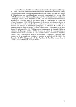 98 
Teresa Vasconcelos é Professora Coordenadora na Escola Superior de Educação de Lisboa. Tem como formação de base o bacharelato em educação de infância (1970). Fez uma pós-graduação em psico-pedagogia (Madrid, 1973) e um mestrado em Ciências da Educação com uma especialização em supervisão pedagógica (Nova Iorque, Julho 1987). Doutorou-se em Ciências da Educação pela Universidade de Illinois em Urbana- Champaign, Estados Unidos (Setembro de 1994), com uma especialização em educação pré-escolar e elementar. Exerceu funções docentes na Universidade de Illinois em Urbana-Champaign, EU (1992-94). Tem desenvolvido amplas actividades no âmbito da formação inicial e contínua de educadores e professores e tem colaborado em diversos projectos de inovação e dinamização pedagógica, na Educação de Adultos e na conscientização de mulheres (Graal, 1975-83), com crianças e famílias em risco (South Bronx, Nova Iorque, 1984-87). Foi Directora do Departamento de Educação Básica do Ministério da Educação (1996 a 1999). É autora e editora de várias publicações, salientando-se os livros Ao Redor da Mesa Grande: Prática Educativa de Ana (Porto Editora, 1997), Educação de Infância em Portugal – Situação e contextos numa perspectiva de promoção da equidade e combate à exclusão (CNE, 2003) Em Dezembro de 1999 foi agraciada pelo Sr. Presidente da República com o Grau de Grande-Oficial da Ordem da Instrução Pública. 