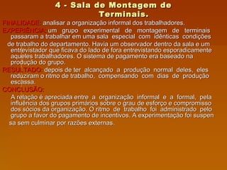 4 - Sala de Montagem de Terminais. FINALIDADE:  analisar a organização informal dos trabalhadores.  EXPERIÊNCIA:  um  grupo  experimental  de  montagem  de  terminais passaram a trabalhar em uma sala  especial  com  idênticas  condições de trabalho do departamento. Havia um observador dentro da sala e um entrevistador que ficava do lado de fora entrevistando esporadicamente aqueles trabalhadores. O sistema de pagamento era baseado na produção do grupo. RESULTADO:  depois de ter  alcançado  a  produção  normal  deles,  eles reduziram o ritmo de trabalho,  compensando  com  dias  de  produção escassa.  CONCLUSÃO:  A relação é apreciada entre  a  organização  informal  e  a  formal,  pela influência dos grupos primários sobre o grau de esforço e compromisso dos sócios da organização. O ritmo  de  trabalho  foi  administrado  pelo grupo a favor do pagamento de incentivos. A experimentação foi suspen sa sem culminar por razões externas. 