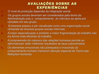 AVALIAÇÕES SOBRE AS EXPERIÊNCIAS 1-   O nível da produção dependia da integração social. 2-  Os grupos sociais deveriam ser considerados pela teoria da Administração pois o  comportamento  do indivíduo se apóia por completo em seu grupo. 3-  A empresa passou a ser visualizada como uma organização social composta de diversos grupos sociais informais. A maior especialização e portanto a maior fragmentação do trabalho não é a forma mais eficiente do trabalho.  A compreensão da natureza das relações humanas permite ao administrador obter melhores resultados de seus subordinados.  Os elementos emocionais não planejados e irracionais do comportamento humano merecem atenção especial da Teoria das Relações Humanas. 