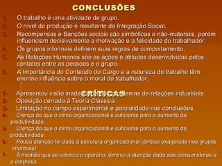 CONCLUSÕES   O trabalho é uma atividade de grupo.  O nível de produção é resultante da Integração Social. Recompensas e Sanções sociais são simbólicas e não-materiais, porém influenciam decisivamente a motivação e a felicidade do trabalhador. Os grupos informais definem suas regras de comportamento. As Relações Humanas são as ações e atitudes desenvolvidas pelos contatos entre as pessoas e o grupo. A Importância do Conteúdo do Cargo e a natureza do trabalho têm enorme influência sobre o moral do trabalhador.  CRÍTICAS 1-  Apresentou visão inadequada dos problemas de relações industriais. 2-  Oposição cerrada à Teoria Clássica. 3-  Limitação no campo experimental e parcialidade nas conclusões. 4-  Crença do que o clima organizacional é suficiente para o aumento da  produtividade. 5-  Crença do que o clima organizacional é suficiente para o aumento da produtividade. 6-  Pouca atenção foi dada à estrutura organizacional (ênfase exagerada nos grupos  informais). 7-  À medida que se valoriza o operário, diminui a atenção dada aos consumidores e a empresa. 