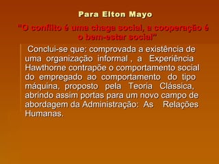 Para Elton Mayo “ O conflito é uma chaga social, a cooperação é o bem-estar social” Conclui-se que: comprovada a existência de uma  organização  informal ,  a  Experiência Hawthorne contrapõe o comportamento social do  empregado  ao  comportamento  do  tipo máquina,  proposto  pela  Teoria  Clássica, abrindo assim portas para um novo campo de abordagem da Administração:  As  Relações Humanas. 