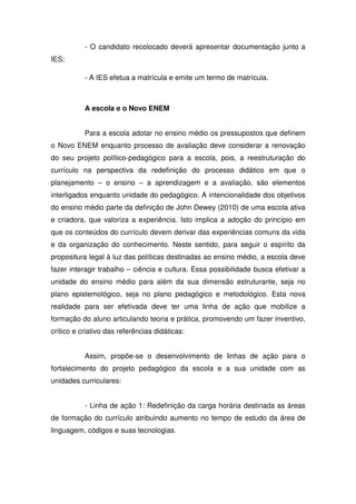 - O candidato recolocado deverá apresentar documentação junto a
IES;
- A IES efetua a matrícula e emite um termo de matrícula.
A escola e o Novo ENEM
Para a escola adotar no ensino médio os pressupostos que definem
o Novo ENEM enquanto processo de avaliação deve considerar a renovação
do seu projeto político-pedagógico para a escola, pois, a reestruturação do
currículo na perspectiva da redefinição do processo didático em que o
planejamento – o ensino – a aprendizagem e a avaliação, são elementos
interligados enquanto unidade do pedagógico. A intencionalidade dos objetivos
do ensino médio parte da definição de John Dewey (2010) de uma escola ativa
e criadora, que valoriza a experiência. Isto implica a adoção do princípio em
que os conteúdos do currículo devem derivar das experiências comuns da vida
e da organização do conhecimento. Neste sentido, para seguir o espírito da
propositura legal à luz das políticas destinadas ao ensino médio, a escola deve
fazer interagir trabalho – ciência e cultura. Essa possibilidade busca efetivar a
unidade do ensino médio para além da sua dimensão estruturante, seja no
plano epistemológico, seja no plano pedagógico e metodológico. Esta nova
realidade para ser efetivada deve ter uma linha de ação que mobilize a
formação do aluno articulando teoria e prática, promovendo um fazer inventivo,
crítico e criativo das referências didáticas:
Assim, propõe-se o desenvolvimento de linhas de ação para o
fortalecimento do projeto pedagógico da escola e a sua unidade com as
unidades curriculares:
- Linha de ação 1: Redefinição da carga horária destinada as áreas
de formação do currículo atribuindo aumento no tempo de estudo da área de
linguagem, códigos e suas tecnologias.
 