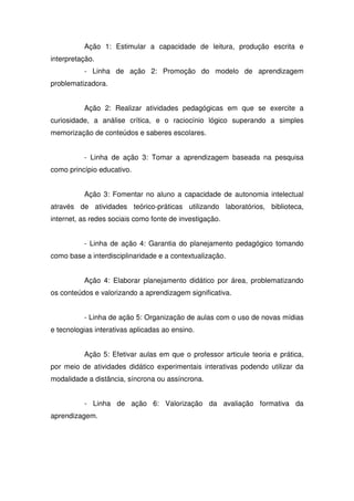 Ação 1: Estimular a capacidade de leitura, produção escrita e
interpretação.
- Linha de ação 2: Promoção do modelo de aprendizagem
problematizadora.
Ação 2: Realizar atividades pedagógicas em que se exercite a
curiosidade, a análise crítica, e o raciocínio lógico superando a simples
memorização de conteúdos e saberes escolares.
- Linha de ação 3: Tomar a aprendizagem baseada na pesquisa
como princípio educativo.
Ação 3: Fomentar no aluno a capacidade de autonomia intelectual
através de atividades teórico-práticas utilizando laboratórios, biblioteca,
internet, as redes sociais como fonte de investigação.
- Linha de ação 4: Garantia do planejamento pedagógico tomando
como base a interdisciplinaridade e a contextualização.
Ação 4: Elaborar planejamento didático por área, problematizando
os conteúdos e valorizando a aprendizagem significativa.
- Linha de ação 5: Organização de aulas com o uso de novas mídias
e tecnologias interativas aplicadas ao ensino.
Ação 5: Efetivar aulas em que o professor articule teoria e prática,
por meio de atividades didático experimentais interativas podendo utilizar da
modalidade a distância, síncrona ou assíncrona.
- Linha de ação 6: Valorização da avaliação formativa da
aprendizagem.
 