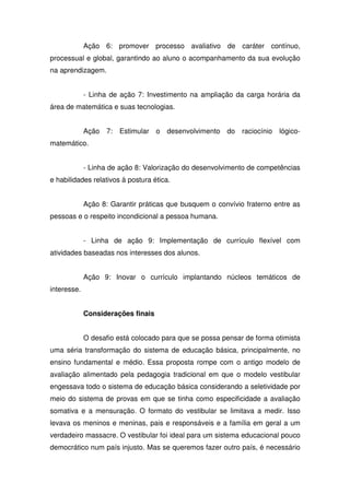 Ação 6: promover processo avaliativo de caráter contínuo,
processual e global, garantindo ao aluno o acompanhamento da sua evolução
na aprendizagem.
- Linha de ação 7: Investimento na ampliação da carga horária da
área de matemática e suas tecnologias.
Ação 7: Estimular o desenvolvimento do raciocínio lógico-
matemático.
- Linha de ação 8: Valorização do desenvolvimento de competências
e habilidades relativos à postura ética.
Ação 8: Garantir práticas que busquem o convívio fraterno entre as
pessoas e o respeito incondicional a pessoa humana.
- Linha de ação 9: Implementação de currículo flexível com
atividades baseadas nos interesses dos alunos.
Ação 9: Inovar o currículo implantando núcleos temáticos de
interesse.
Considerações finais
O desafio está colocado para que se possa pensar de forma otimista
uma séria transformação do sistema de educação básica, principalmente, no
ensino fundamental e médio. Essa proposta rompe com o antigo modelo de
avaliação alimentado pela pedagogia tradicional em que o modelo vestibular
engessava todo o sistema de educação básica considerando a seletividade por
meio do sistema de provas em que se tinha como especificidade a avaliação
somativa e a mensuração. O formato do vestibular se limitava a medir. Isso
levava os meninos e meninas, pais e responsáveis e a família em geral a um
verdadeiro massacre. O vestibular foi ideal para um sistema educacional pouco
democrático num país injusto. Mas se queremos fazer outro país, é necessário
 