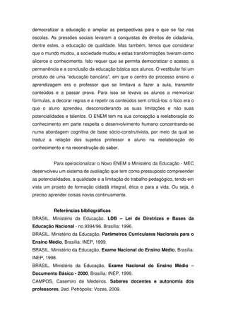 democratizar a educação e ampliar as perspectivas para o que se faz nas
escolas. As pressões sociais levaram a conquistas de direitos de cidadania,
dentre estes, a educação de qualidade. Mas também, temos que considerar
que o mundo mudou, a sociedade mudou e estas transformações tiveram como
alicerce o conhecimento. Isto requer que se permita democratizar o acesso, a
permanência e a conclusão da educação básica aos alunos. O vestibular foi um
produto de uma “educação bancária”, em que o centro do processo ensino e
aprendizagem era o professor que se limitava a fazer a aula, transmitir
conteúdos e a passar prova. Para isso se levava os alunos a memorizar
fórmulas, a decorar regras e a repetir os conteúdos sem criticá-los: o foco era o
que o aluno aprendeu, desconsiderando as suas limitações e não suas
potencialidades e talentos. O ENEM tem na sua concepção a reelaboração do
conhecimento em parte respeita o desenvolvimento humano concentrando-se
numa abordagem cognitiva de base sócio-construtivista, por meio da qual se
traduz a relação dos sujeitos professor e aluno na reelaboração do
conhecimento e na reconstrução do saber.
Para operacionalizar o Novo ENEM o Ministério da Educação - MEC
desenvolveu um sistema de avaliação que tem como pressuposto compreender
as potencialidades, a qualidade e a limitação do trabalho pedagógico, tendo em
vista um projeto de formação cidadã integral, ética e para a vida. Ou seja, é
preciso aprender coisas novas continuamente.
Referências bibliográficas
BRASIL. Ministério da Educação. LDB – Lei de Diretrizes e Bases da
Educação Nacional - no.9394/96. Brasília: 1996.
BRASIL. Ministério da Educação, Parâmetros Curriculares Nacionais para o
Ensino Médio, Brasília: INEP, 1999.
BRASIL. Ministério da Educação, Exame Nacional do Ensino Médio, Brasília:
INEP, 1998.
BRASIL. Ministério da Educação, Exame Nacional do Ensino Médio –
Documento Básico - 2000, Brasília: INEP, 1999.
CAMPOS, Casemiro de Medeiros. Saberes docentes e autonomia dos
professores, 2ed. Petrópolis: Vozes, 2009.
 