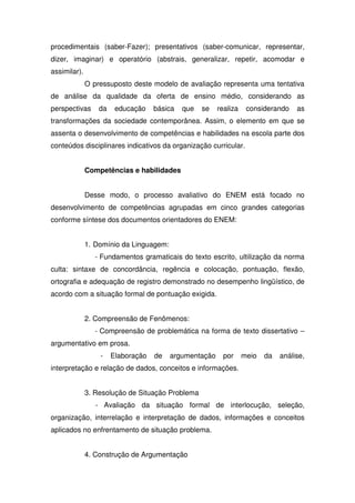 procedimentais (saber-Fazer); presentativos (saber-comunicar, representar,
dizer, imaginar) e operatório (abstrais, generalizar, repetir, acomodar e
assimilar).
O pressuposto deste modelo de avaliação representa uma tentativa
de análise da qualidade da oferta de ensino médio, considerando as
perspectivas da educação básica que se realiza considerando as
transformações da sociedade contemporânea. Assim, o elemento em que se
assenta o desenvolvimento de competências e habilidades na escola parte dos
conteúdos disciplinares indicativos da organização curricular.
Competências e habilidades
Desse modo, o processo avaliativo do ENEM está focado no
desenvolvimento de competências agrupadas em cinco grandes categorias
conforme síntese dos documentos orientadores do ENEM:
1. Domínio da Linguagem:
- Fundamentos gramaticais do texto escrito, ultilização da norma
culta: sintaxe de concordância, regência e colocação, pontuação, flexão,
ortografia e adequação de registro demonstrado no desempenho lingüístico, de
acordo com a situação formal de pontuação exigida.
2. Compreensão de Fenômenos:
- Compreensão de problemática na forma de texto dissertativo –
argumentativo em prosa.
- Elaboração de argumentação por meio da análise,
interpretação e relação de dados, conceitos e informações.
3. Resolução de Situação Problema
- Avaliação da situação formal de interlocução, seleção,
organização, interrelação e interpretação de dados, informações e conceitos
aplicados no enfrentamento de situação problema.
4. Construção de Argumentação
 