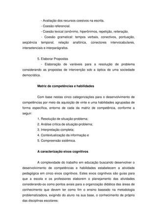 - Avaliação dos recursos coesivos na escrita.
- Coesão referencial.
- Coesão lexical (sinônimo, hiperônimos, repetição, reiteração.
- Coesão gramatical: tempos verbais, conectivos, pontuação,
seqüência temporal, relação anafórica, conectores intervocabulares,
intersetenciais e interparágrafos.
5. Elaborar Propostas
- Elaboração de variáveis para a resolução de problema
considerando as propostas de intervenção sob a óptica de uma sociedade
democrática.
Matriz de competências e habilidades
Com base nestas cinco categorizações para o desenvolvimento de
competências por meio da aquisição de vinte e uma habilidades agrupadas de
forma específica, entorno de cada da matriz de competência, conforme a
seguir:
1. Resolução de situação-problema;
2. Análise crítica de situação-problema;
3. Interpretação completa;
4. Contextualização da informação e
5. Compreensão sistêmica.
A caracterização eixos cognitivos
A complexidade do trabalho em educação buscando desenvolver o
desenvolvimento de competências e habilidades estabelecem a atividade
pedagógica em cinco eixos cognitivos. Estes eixos cognitivos são guias para
que a escola e os professores elaborem o planejamento das atividades
considerando-os como pontos axiais para a organização didática das áreas de
conhecimento que devem ter como fim o ensino baseado na metodologia
problematizadora, exigindo do aluno na sua base, o conhecimento de próprio
das disciplinas escolares:
 