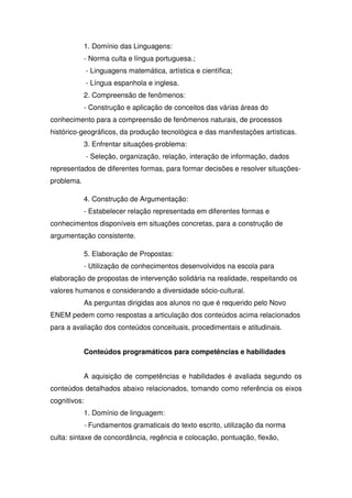 1. Domínio das Linguagens:
- Norma culta e língua portuguesa.;
- Linguagens matemática, artística e científica;
- Língua espanhola e inglesa.
2. Compreensão de fenômenos:
- Construção e aplicação de conceitos das várias áreas do
conhecimento para a compreensão de fenômenos naturais, de processos
histórico-geográficos, da produção tecnológica e das manifestações artísticas.
3. Enfrentar situações-problema:
- Seleção, organização, relação, interação de informação, dados
representados de diferentes formas, para formar decisões e resolver situações-
problema.
4. Construção de Argumentação:
- Estabelecer relação representada em diferentes formas e
conhecimentos disponíveis em situações concretas, para a construção de
argumentação consistente.
5. Elaboração de Propostas:
- Utilização de conhecimentos desenvolvidos na escola para
elaboração de propostas de intervenção solidária na realidade, respeitando os
valores humanos e considerando a diversidade sócio-cultural.
As perguntas dirigidas aos alunos no que é requerido pelo Novo
ENEM pedem como respostas a articulação dos conteúdos acima relacionados
para a avaliação dos conteúdos conceituais, procedimentais e atitudinais.
Conteúdos programáticos para competências e habilidades
A aquisição de competências e habilidades é avaliada segundo os
conteúdos detalhados abaixo relacionados, tomando como referência os eixos
cognitivos:
1. Domínio de linguagem:
- Fundamentos gramaticais do texto escrito, utilização da norma
culta: sintaxe de concordância, regência e colocação, pontuação, flexão,
 