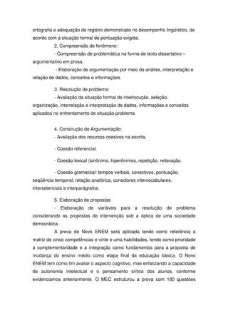 ortografia e adequação de registro demonstrado no desempenho lingüístico, de
acordo com a situação formal de pontuação exigida.
2. Compreensão de fenômeno:
- Compreensão de problemática na forma de texto dissertativo –
argumentativo em prosa.
- Elaboração de argumentação por meio da análise, interpretação e
relação de dados, conceitos e informações.
3. Resolução de problema:
- Avaliação da situação formal de interlocução, seleção,
organização, interrelação e interpretação de dados, informações e conceitos
aplicados no enfrentamento de situação problema.
4. Construção de Argumentação:
- Avaliação dos recursos coesivos na escrita.
- Coesão referencial.
- Coesão lexical (sinônimo, hiperônimos, repetição, reiteração.
- Coesão gramatical: tempos verbais, conectivos, pontuação,
seqüência temporal, relação anafórica, conectores intervocabulares,
intersetenciais e interparágrafos.
5. Elaboração de propostas
- Elaboração de variáveis para a resolução de problema
considerando as propostas de intervenção sob a óptica de uma sociedade
democrática.
A prova do Novo ENEM será aplicada tendo como referência a
matriz de cinco competências e vinte e uma habilidades, tendo como prioridade
a complementaridade e a integração como fundamentos para a proposta de
mudança do ensino médio como etapa final da educação básica. O Novo
ENEM tem como fim avaliar o aspecto cognitivo, mas enfatizando a capacidade
de autonomia intelectual e o pensamento crítico dos alunos, conforme
evidenciamos anteriormente. O MEC estruturou a prova com 180 questões
 