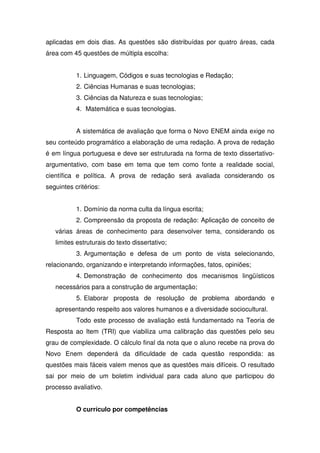 aplicadas em dois dias. As questões são distribuídas por quatro áreas, cada
área com 45 questões de múltipla escolha:
1. Linguagem, Códigos e suas tecnologias e Redação;
2. Ciências Humanas e suas tecnologias;
3. Ciências da Natureza e suas tecnologias;
4. Matemática e suas tecnologias.
A sistemática de avaliação que forma o Novo ENEM ainda exige no
seu conteúdo programático a elaboração de uma redação. A prova de redação
é em língua portuguesa e deve ser estruturada na forma de texto dissertativo-
argumentativo, com base em tema que tem como fonte a realidade social,
científica e política. A prova de redação será avaliada considerando os
seguintes critérios:
1. Domínio da norma culta da língua escrita;
2. Compreensão da proposta de redação: Aplicação de conceito de
várias áreas de conhecimento para desenvolver tema, considerando os
limites estruturais do texto dissertativo;
3. Argumentação e defesa de um ponto de vista selecionando,
relacionando, organizando e interpretando informações, fatos, opiniões;
4. Demonstração de conhecimento dos mecanismos lingüísticos
necessários para a construção de argumentação;
5. Elaborar proposta de resolução de problema abordando e
apresentando respeito aos valores humanos e a diversidade sociocultural.
Todo este processo de avaliação está fundamentado na Teoria de
Resposta ao Item (TRI) que viabiliza uma calibração das questões pelo seu
grau de complexidade. O cálculo final da nota que o aluno recebe na prova do
Novo Enem dependerá da dificuldade de cada questão respondida: as
questões mais fáceis valem menos que as questões mais difíceis. O resultado
sai por meio de um boletim individual para cada aluno que participou do
processo avaliativo.
O currículo por competências
 