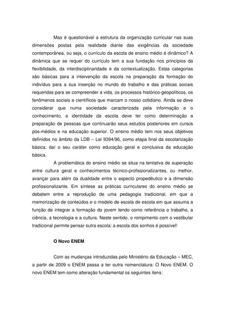 Mas é questionável a estrutura da organização curricular nas suas
dimensões postas pela realidade diante das exigências da sociedade
contemporânea, ou seja, o currículo da escola de ensino médio é dinâmico? A
dinâmica que se requer do currículo tem a sua fundação nos princípios da
flexibilidade, da interdisciplinaridade e da contextualização. Estas categorias
são básicas para a intervenção da escola na preparação da formação do
indivíduo para a sua inserção no mundo do trabalho e das práticas sociais
requeridas para se compreender a vida, os processos histórico-geopolíticos, os
fenômenos sociais e científicos que marcam o nosso cotidiano. Ainda se deve
considerar que numa sociedade caracterizada pela informação e o
conhecimento, a identidade da escola deve ter como determinação a
preparação de pessoas que continuarão seus estudos posteriores em cursos
pós-médios e na educação superior. O ensino médio tem nos seus objetivos
definidos no âmbito da LDB – Lei 9394/96, como etapa final da escolarização
básica, daí o seu caráter como educação geral e conclusiva da educação
básica.
A problemática do ensino médio se situa na tentativa de superação
entre cultura geral e conhecimentos técnico-profissionalizantes, ou melhor,
avançar para além da dualidade entre o aspecto propedêutico e a dimensão
profissionalizante. Em síntese as práticas curriculares do ensino médio se
debatem entre a reprodução de uma pedagogia tradicional, em que a
memorização de conteúdos e o modelo de escola de escola em que assuma a
função de integrar a formação do jovem tendo como referência o trabalho, a
ciência, a tecnologia e a cultura. Neste sentido, o rompimento com o vestibular
tradicional permite pensar outra escola: a escola dos sonhos é possível!
O Novo ENEM
Com as mudanças introduzidas pelo Ministério da Educação – MEC,
a partir de 2009 o ENEM passa a ter outra nomenclatura: O Novo ENEM. O
novo ENEM tem como alteração fundamental os seguintes itens:
 