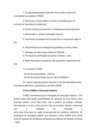 1. Os estudantes poderão optar por cinco cursos ou até cinco
universidade que adotem o ENEM;
2. Reformular o Ensino Médio: currículo conteudista para um
currículo por resolução de problemas;
3. Exame unificado para garantir a mobilidade de alunos pelo país;
4. Democratizar o acesso a educação superior;
5. Instrumento de seleção de forma parcial ou integral para vaga na
IES;
6. Ferramenta de auto-avaliação da qualidade do ensino médio;
7. Definição de critério para a Bolsa do PROUNI
8. Promoção da certificação de Jovens e Adultos – EJA;
9. Medir desempenho acadêmico dos estudantes ingressantes nas
IES;
10. Inscrição em 2009:
- Alunos da escola pública – Gratuita.
- Alunos da escola privada: taxa no valor de R$35,00.
Em resumo estes dez pontos resumem o teor das alterações do que
se passou a denominar, propriamente, por Novo ENEM.
O Novo ENEM e a Educação Superior
O MEC recomenda que as Instituições de Educação Superior – IES
possam optar entre quatro possibilidades de utilização do novo exame como
processo seletivo: como fase única, com o sistema de seleção unificada,
informatizado e on-line; como primeira fase do processo seletivo; combinado
com o vestibular da instituição e
como fase única para as vagas remanescentes do vestibular tradicional. As
Instituições de educação superior que utilizarem o Novo ENEM como forma
única de ingresso de candidatos participarão do Sistema de Seleção Unificado
– SiSU.
 