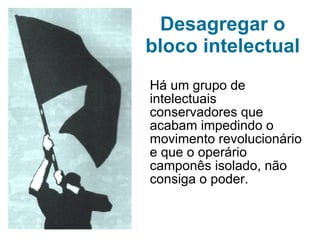 Desagregar o bloco intelectual Há um grupo de intelectuais conservadores que acabam impedindo o movimento revolucionário e que o operário camponês isolado, não consiga o poder. 