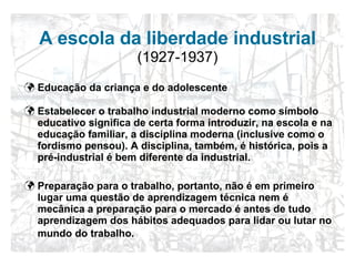 A escola da liberdade industrial   (1927-1937) Educação da criança e do adolescente Estabelecer o trabalho industrial moderno como símbolo educativo significa de certa forma introduzir, na escola e na educação familiar, a disciplina moderna (inclusive como o fordismo pensou). A disciplina, também, é histórica, pois a pré-industrial é bem diferente da industrial. Preparação para o trabalho, portanto, não é em primeiro lugar uma questão de aprendizagem técnica nem é mecânica a preparação para o mercado é antes de tudo aprendizagem dos hábitos adequados para lidar ou lutar no mundo do trabalho.   