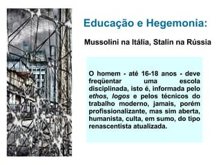 Educação e Hegemonia: Mussolini na Itália, Stalin na Rússia O homem - até 16-18 anos - deve freqüentar uma escola disciplinada, isto é, informada pelo  ethos ,  logos  e pelos técnicos do trabalho moderno, jamais, por é m profissionalizante, mas sim aberta, humanista, culta, em sumo, do tipo renascentista atualizada. 
