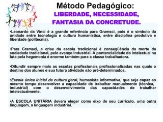 Método Pedagógico:  LIBERDADE, NECESSIDADE, FANTASIA DA CONCRETUDE. Leonardo da Vinci é a grande refer ê ncia para Gramsci, pois é o símbolo da unidade entre tecnologia e cultura humanística, entre disciplina produtiva e liberdade (politecnia). Para Gramsci, a crise da escola tradicional é conseqüência da morte da sociedade tradicional, pelo avanço industrial. A pontencialidade do intelectual na luta pela hegemonia é enorme também para a classe trabalhadora. Difundir sempre mais as escolas profissionais profissionalizadas nas quais o destino dos alunos e sua futura atividade são pré-determinados. Escola única inicial de cultura geral , humanista informativa, que seja capaz ao mesmo tempo desenvolver a capacidade de trabalhar manualmente (técnica,  industrial) com o desenvolvimento das capacidades de trabalhar intelectualmente. A ESCOLA UNITÁRIA devera eleger como eixo de seu currículo, uma outra linguagem, a linguagem industrial. 