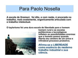 Para Paolo Nosella A escola de Gramsci,  foi dito, e com razão, é ancorada no trabalho, mais exatamente, organicamente articulada com o trabalho intelectual. homem rural e as escolas politécnicas e tecnológicas refletem as possibilidades enormes que o homem possui quando liberta seu cérebro de um único e infindável processo produtivo. Afirma-se a LIBERDADE como essência do moderno trabalho industrial e sua ciência. O taylorismo foi uma dura escola de liberdade para o homem 