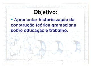 Objetivo: Apresentar historiciza ção da construção teórica gramsciana sobre educação e trabalho. 