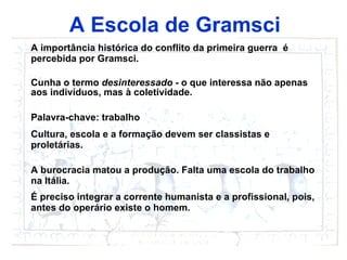 A Escola de Gramsci A importância histórica do conflito da primeira guerra  é percebida por Gramsci. Cunha o termo  desinteressado  - o que interessa não apenas aos indivíduos, mas  à  coletividade. Palavra-chave: trabalho Cultura, escola e a formação devem ser classistas e proletárias.  A burocracia matou a produção. Falta uma escola do trabalho na Itália. É preciso integrar a corrente humanista e a profissional, pois, antes do operário existe o homem.   