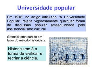 Universidade popular Em 1916, no artigo intitulado “A Universidade Popular” rejeita vigorosamente qualquer forma de discussão popular amesquinhada pelo assistencialismo cultural. Gramsci toma partido em favor do método historicista. Historicismo é a forma de vivificar e recriar a ciência. 