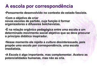 A escola por correspondência Pensamento desenvolvido no contexto do estado fascista. Com o objetivo de criar  novas escolas de partido, cuja função é formar  organizadores e difusores bolchevistas. É na relação orgânico pedagógica entre uma escola e um  determinado movimento social objetivo que se deve procurar o principio didático inspirador. Nesse momento ele rejeita a  cultura desinteressada , pois propõe uma escola por correspondência, uma escola imediatista.   A Escola é algo importante, mas complementar. Acelera as potencialidades humanas, mas não as cria. 