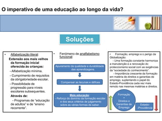 O imperativo de uma educação ao longo da vida?Descoberta do fenómeno de analfabetismo funcional:   - Incapacidades no domínio da leitura, da escrita e do cálculo, pouco compatíveis com o currículo formal supostamente adquirido.Perigo da Globalização:  -  Riscos de precarização crescente da mão-de-obra devido a uma maior concorrência. Formação e o emprego: