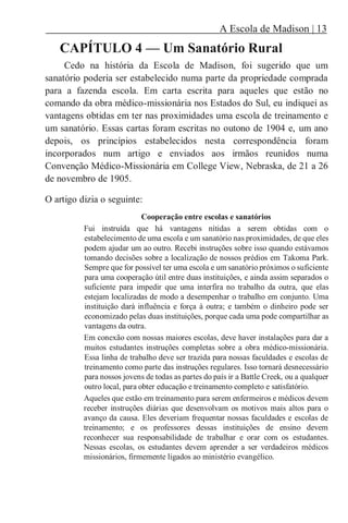 A Escola de Madison | 13
CAPÍTULO 4 — Um Sanatório Rural
Cedo na história da Escola de Madison, foi sugerido que um
sanatório poderia ser estabelecido numa parte da propriedade comprada
para a fazenda escola. Em carta escrita para aqueles que estão no
comando da obra médico-missionária nos Estados do Sul, eu indiquei as
vantagens obtidas em ter nas proximidades uma escola de treinamento e
um sanatório. Essas cartas foram escritas no outono de 1904 e, um ano
depois, os princípios estabelecidos nesta correspondência foram
incorporados num artigo e enviados aos irmãos reunidos numa
Convenção Médico-Missionária em College View, Nebraska, de 21 a 26
de novembro de 1905.
O artigo dizia o seguinte:
Cooperação entre escolas e sanatórios
Fui instruída que há vantagens nítidas a serem obtidas com o
estabelecimento de uma escola e um sanatório nas proximidades, de que eles
podem ajudar um ao outro. Recebi instruções sobre isso quando estávamos
tomando decisões sobre a localização de nossos prédios em Takoma Park.
Sempre que for possível ter uma escola e um sanatório próximos o suficiente
para uma cooperação útil entre duas instituições, e ainda assim separados o
suficiente para impedir que uma interfira no trabalho da outra, que elas
estejam localizadas de modo a desempenhar o trabalho em conjunto. Uma
instituição dará influência e força à outra; e também o dinheiro pode ser
economizado pelas duas instituições, porque cada uma pode compartilhar as
vantagens da outra.
Em conexão com nossas maiores escolas, deve haver instalações para dar a
muitos estudantes instruções completas sobre a obra médico-missionária.
Essa linha de trabalho deve ser trazida para nossas faculdades e escolas de
treinamento como parte das instruções regulares. Isso tornará desnecessário
para nossos jovens de todas as partes do país ir a Battle Creek, ou a qualquer
outro local, para obter educação e treinamento completo e satisfatório.
Aqueles que estão em treinamento para serem enfermeiros e médicos devem
receber instruções diárias que desenvolvam os motivos mais altos para o
avanço da causa. Eles deveriam frequentar nossas faculdades e escolas de
treinamento; e os professores dessas instituições de ensino devem
reconhecer sua responsabilidade de trabalhar e orar com os estudantes.
Nessas escolas, os estudantes devem aprender a ser verdadeiros médicos
missionários, firmemente ligados ao ministério evangélico.
 