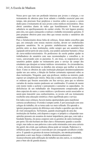 14 | A Escola de Madison
Nosso povo que tem um profundo interesse por jovens e crianças, e no
treinamento de obreiros para levar adiante o trabalho essencial para este
tempo, não precisam ficar perplexos e incertos sobre os passos a serem
dados para o treinamento de seus jovens como médicos missionários. Deus
abrirá caminhos diante de todos que humildemente O buscam por
sabedoria no aperfeiçoamento do caráter cristão. Ele terá lugares prontos
para eles, nos quais começarão a realizar o trabalho missionário genuíno. É
para preparar obreiros para essa obra que nossas escolas e sanatórios são
estabelecidos.
Para o fortalecimento dessa linha de esforços, foram dados conselhos para
que, em conecção com nossas maiores escolas, devem ser estabelecidos
pequenos sanatórios. Se os gerentes estabelecerem uma cooperação
perfeita entre as duas instituições, então sempre que um sanatório bem
equipado estiver perto de uma escola, esse poderá aumentar bastante a força
do curso médico-missionário. Os professores da escola podem ajudar os
trabalhadores do sanatório com suas recomendações e conselhos e, às
vezes, conversando com os pacientes. E, em troca, os responsáveis pelo
sanatório podem ajudar no treinamento para o serviço de campo dos
estudantes que desejam se tornar médicos- missionários. As circunstâncias,
é claro, devem determinar os detalhes dos arranjos que melhor se devem
fazer. Como os obreiros de cada instituição planejam desinteressadamente
ajudar uns aos outros, a bênção do Senhor certamente repousará sobre as
duas instituições. Ninguém, quer seja professor, médico ou ministro, pode
esperar ser completo por inteiro. Deus deu a todos os homens certos dons e
os ordenou que fossem associados em Seu serviço, para que os talentos
variados de muitas mentes pudessem ser combinados. O contato de mente
com mente tende a acelerar o pensamento e aumentar as capacidades. As
deficiências de um trabalhador são frequentemente compensadas pelos
dons especiais de outro; e como médicos e professores assim associados se
unem para transmitir seus conhecimentos, os jovens sob seu treinamento
receberão uma educação simétrica e bem equilibrada para o serviço.
Em todos esses esforços, haverá muitas oportunidades para manifestar
cortesia cavalheiresca. O cristão é sempre cortês. E por associação com seus
colegas de trabalho, ele se torna cada vez mais refinado. Ele aprende a
ignorar pequenos pontos de diferença com relação a questões que não são
de vital consequência. Tal homem, quando encarregado de uma das
instituições do Senhor, está disposto a negar a si próprio e a dispendar suas
opiniões pessoais em assuntos de menor importância, para que, com toda a
bondade fraterna, ele possa cooperar com os gerentes de outra instituição
por perto. Ele não hesitará em falar claro e firmemente quando a ocasião
exigir; mas todas as suas palavras e atos serão misturados com uma cortesia
tão gentil, tão cristã, que nenhuma ofensa pode ser tomada. Poderosa é a
influência para o bem que é exercida por um consagrado cavalheiro cristão
ativo. E quando os gerentes de nossas instituições, em estreita priximidade,
aprendem a unir suas forças e trabalhar desinteressadamente e
incansavelmente pela edificação do trabalho uns dos outros, os resultados
para o bem são de grande alcance.
 