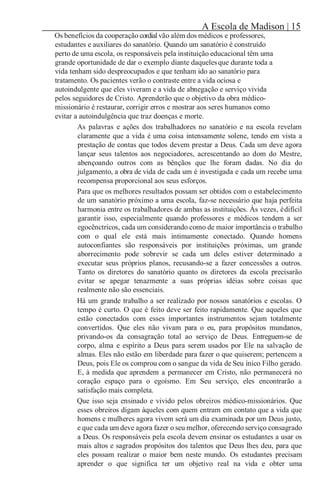 A Escola de Madison | 15
Os benefícios da cooperação cordialvão além dos médicos e professores,
estudantes e auxiliares do sanatório. Quando um sanatório é construído
perto de uma escola, os responsáveis pela instituição educacional têm uma
grande oportunidade de dar o exemplo diante daquelesque durante toda a
vida tenham sido despreocupados e que tenham ido ao sanatório para
tratamento. Os pacientes verão o contraste entre a vida ociosa e
autoindulgente que eles viveram e a vida de abnegação e serviço vivida
pelos seguidores de Cristo. Aprenderão que o objetivo da obra médico-
missionário é restaurar, corrigir erros e mostrar aos seres humanos como
evitar a autoindulgência que traz doenças e morte.
As palavras e ações dos trabalhadores no sanatório e na escola revelam
claramente que a vida é uma coisa intensamente solene, tendo em vista a
prestação de contas que todos devem prestar a Deus. Cada um deve agora
lançar seus talentos aos negociadores, acrescentando ao dom do Mestre,
abençoando outros com as bênçãos que lhe foram dadas. No dia do
julgamento, a obra de vida de cada um é investigada e cada um recebe uma
recompensa proporcional aos seus esforços.
Para que os melhores resultados possam ser obtidos com o estabelecimento
de um sanatório próximo a uma escola, faz-se necessário que haja perfeita
harmonia entre os trabalhadores de ambas as instituições. Às vezes, édifícil
garantir isso, especialmente quando professores e médicos tendem a ser
egocênctricos, cada um considerando como de maior importância o trabalho
com o qual ele está mais intimamente conectado. Quando homens
autoconfiantes são responsáveis por instituições próximas, um grande
aborrecimento pode sobrevir se cada um deles estiver determinado a
executar seus próprios planos, recusando-se a fazer concessões a outros.
Tanto os diretores do sanatório quanto os diretores da escola precisarão
evitar se apegar tenazmente a suas próprias idéias sobre coisas que
realmente não são essenciais.
Há um grande trabalho a ser realizado por nossos sanatórios e escolas. O
tempo é curto. O que é feito deve ser feito rapidamente. Que aqueles que
estão conectados com esses importantes instrumentos sejam totalmente
convertidos. Que eles não vivam para o eu, para propósitos mundanos,
privando-os da consagração total ao serviço de Deus. Entreguem-se de
corpo, alma e espírito a Deus para serem usados por Ele na salvação de
almas. Eles não estão em liberdade para fazer o que quiserem; pertencem a
Deus, pois Ele os comprou com o sangue da vida de Seu ínico Filho gerado.
E, à medida que aprendem a permanecer em Cristo, não permanecerá no
coração espaço para o egoísmo. Em Seu serviço, eles encontrarão a
satisfação mais completa.
Que isso seja ensinado e vivido pelos obreiros médico-missionários. Que
esses obreiros digam àqueles com quem entram em contato que a vida que
homens e mulheres agora vivem será um dia examinada por um Deus justo,
e que cada um deve agora fazer o seu melhor, oferecendo serviço consagrado
a Deus. Os responsáveis pela escola devem ensinar os estudantes a usar os
mais altos e sagrados propósitos dos talentos que Deus lhes deu, para que
eles possam realizar o maior bem neste mundo. Os estudantes precisam
aprender o que significa ter um objetivo real na vida e obter uma
 
