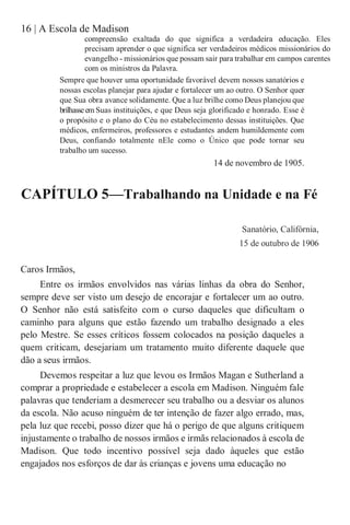 16 | A Escola de Madison
compreensão exaltada do que significa a verdadeira educação. Eles
precisam aprender o que significa ser verdadeiros médicos missionários do
evangelho - missionários que possam sair para trabalhar em campos carentes
com os ministros da Palavra.
Sempre que houver uma oportunidade favorável devem nossos sanatórios e
nossas escolas planejar para ajudar e fortalecer um ao outro. O Senhor quer
que Sua obra avance solidamente. Que a luz brilhe como Deus planejou que
brilhasseem Suas instituições, e que Deus seja glorificado e honrado. Esse é
o propósito e o plano do Céu no estabelecimento dessas instituições. Que
médicos, enfermeiros, professores e estudantes andem humildemente com
Deus, confiando totalmente nEle como o Único que pode tornar seu
trabalho um sucesso.
14 de novembro de 1905.
CAPÍTULO 5—Trabalhando na Unidade e na Fé
Sanatório, Califórnia,
15 de outubro de 1906
Caros Irmãos,
Entre os irmãos envolvidos nas várias linhas da obra do Senhor,
sempre deve ser visto um desejo de encorajar e fortalecer um ao outro.
O Senhor não está satisfeito com o curso daqueles que dificultam o
caminho para alguns que estão fazendo um trabalho designado a eles
pelo Mestre. Se esses críticos fossem colocados na posição daqueles a
quem criticam, desejariam um tratamento muito diferente daquele que
dão a seus irmãos.
Devemos respeitar a luz que levou os Irmãos Magan e Sutherland a
comprar a propriedade e estabelecer a escola em Madison. Ninguém fale
palavras que tenderiam a desmerecer seu trabalho ou a desviar os alunos
da escola. Não acuso ninguém de ter intenção de fazer algo errado, mas,
pela luz que recebi, posso dizer que há o perigo de que alguns critiquem
injustamente o trabalho de nossos irmãos e irmãs relacionados à escola de
Madison. Que todo incentivo possível seja dado àqueles que estão
engajados nos esforços de dar às crianças e jovens uma educação no
 