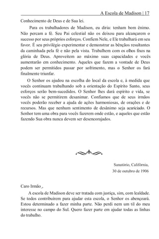 A Escola de Madison | 17
Conhecimento de Deus e de Sua lei.
Para os trabalhadores de Madison, eu diria: tenham bom ênimo.
Não percam a fé. Seu Pai celestial não os deixou para alcançarem o
sucesso por seus próprios esforços. Confiem Nele, e Ele trabalhará em seu
favor. É seu privilégio experimentar e demonstrar as bênçãos resultantes
da caminhada pela fé e não pela vista. Trabalhem com os olhos fixos na
glória de Deus. Aproveitem ao máximo suas capacidades e vocês
aumentarão em conhecimento. Aqueles que fazem a vontade de Deus
podem ser permitidos passar por sofrimento, mas o Senhor os fará
finalmente triunfar.
O Senhor os ajudou na escolha do local da escola e, à medida que
vocês continuam trabalhando sob a orientação do Espírito Santo, seus
esforços serão bem-sucedidos. O Senhor lhes dará espírito e vida, se
vocês não se permitirem desanimar. Confiamos que de seus irmãos
vocês poderão receber a ajuda de ações harmoniosas, de orações e de
recursos. Mas que nenhum sentimento de desânimo seja acariciado. O
Senhor tem uma obra para vocês fazerem onde estão, e aqueles que estão
fazendo Sua obra nunca devem ser desencorajados.
Sanatório, Califórnia,
30 de outubro de 1906
Caro Irmão ,
A escola de Madison deve ser tratada com justiça, sim, com lealdade.
Se todos contribuírem para ajudar esta escola, o Senhor os abençoará.
Estou determinado a fazer minha parte. Não perdi nem um til do meu
interesse no campo do Sul. Quero fazer parte em ajudar todas as linhas
do trabalho.
 