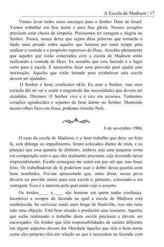 A Escola de Madison | 17
Vamos levar todos esses encargos para o Senhor Deus de Israel.
Vamos trabalhar em Seu nome e para Sua glória. Nossos corações
precisam estar cheios de simpatia. Precisamos ter coragem e alegria no
Senhor. Nunca, nunca deixe que sejam ditas palavras que tornarão o
fardo mais pesado sobre aqueles que lutaram por tanto tempo para
realizar a vontade e o propósito expressos de Deus. Acredito plenamente
que aqueles que estão conectados com a escola de Madison estão
realizando a vontade de Deus. Eu acredito que esta fazenda é o lugar
certo para a escola. É necessário fazer uma provisão para ajudar esta
instituição. Aqueles que estão lutando para estabelecer esta escola
devem ser ajudados.
O Senhor é bom; confiemos nEle. Eu amo o Senhor, mas meu
coração dói ao ver e sentir a magnitude das necessidades que devem ser
atendidas. Diremos: O Senhor vive e é rico em recursos. Tenhamos
corações agradecidos e sejamos de bom ânimo no Senhor. Mantendo
nossos olhos fixos em Jesus, podemos triunfar Nele.
6 de novembro 1906.
O caso da escola de Madison, e o bom trabalho que deve ser feito
lá, sem delonga ou impedimento, foram colocados diante de mim, e eu
planejei que essa quantia de dinheiro, embora seja uma pequena soma
em comparação com o que eles realmente precisam, seja investido nesse
empreendimento. Eunão conseguia me sentir em paz até que isso fosse
feito. Os trabalhadores de lá poderiam usar o dobro dessa quantia com
bons resultados. Foi-me apresentado que, antes disso, nosso povo
deveria ter provido meios para esta escola e, portanto, colocando-a em
vantagem. Essa é a maneira pela qual ainda vejo o assunto.
Os irmãos e são homens em quem tenho confiança.
Incentivei a compra da fazenda na qual a escola de Madison está
estabelecida. Se estivesse ainda mais longe de Nashville, isso não teria
sido uma objeção. Está bem situada e produzirá seus tesouros. Aqueles
que estão realizando o trabalho desta escola precisam e devem ser
encorajados. Os irmãos que têm responsabilidades de caráter diferente
em alguns aspectos devem dar liberdade àqueles que têm o bom senso
como eles próprios têm em relação ao que é necessário na fazenda com
 