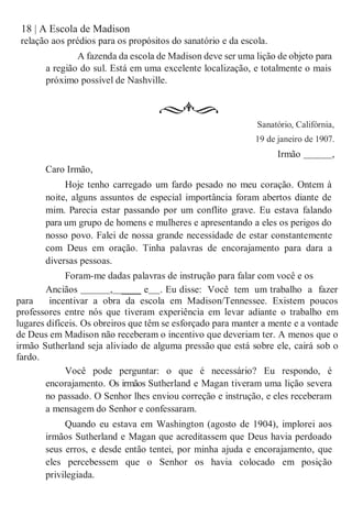 18 | A Escola de Madison
relação aos prédios para os propósitos do sanatório e da escola.
A fazenda da escola de Madison deve ser uma lição de objeto para
a região do sul. Está em uma excelente localização, e totalmente o mais
próximo possível de Nashville.
Caro Irmão,
Sanatório, Califórnia,
19 de janeiro de 1907.
Irmão ,
Hoje tenho carregado um fardo pesado no meu coração. Ontem à
noite, alguns assuntos de especial importância foram abertos diante de
mim. Parecia estar passando por um conflito grave. Eu estava falando
para um grupo de homens e mulheres e apresentando a eles os perigos do
nosso povo. Falei de nossa grande necessidade de estar constantemente
com Deus em oração. Tinha palavras de encorajamento para dara a
diversas pessoas.
Foram-me dadas palavras de instrução para falar com você e os
Anciãos , ____ e . Eu disse: Você tem um trabalho a fazer
para incentivar a obra da escola em Madison/Tennessee. Existem poucos
professores entre nós que tiveram experiência em levar adiante o trabalho em
lugares difíceis. Os obreiros que têm se esforçado para manter a mente e a vontade
de Deus em Madison não receberam o incentivo que deveriam ter. A menos que o
irmão Sutherland seja aliviado de alguma pressão que está sobre ele, cairá sob o
fardo.
Você pode perguntar: o que é necessário? Eu respondo, é
encorajamento. Os irmãos Sutherland e Magan tiveram uma lição severa
no passado. O Senhor lhes enviou correção e instrução, e eles receberam
a mensagem do Senhor e confessaram.
Quando eu estava em Washington (agosto de 1904), implorei aos
irmãos Sutherland e Magan que acreditassem que Deus havia perdoado
seus erros, e desde então tentei, por minha ajuda e encorajamento, que
eles percebessem que o Senhor os havia colocado em posição
privilegiada.
 