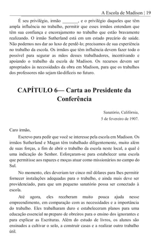 A Escola de Madison | 19
É seu privilégio, irmão _______, e o privilégio daqueles que têm
ampla influência no trabalho, permitir que esses irmãos entendam que
têm sua confiança e encorajamento no trabalho que estão bravamente
realizando. O irmão Sutherland está em um estado precário de saúde.
Não podemos nos dar ao luxo de perdê-lo; precisamos de sua experiência
no trabalho da escola. Os irmãos que têm influência devem fazer todo o
possível para segurar as mãos desses trabalhadores, incentivando e
apoiando o trabalho da escola de Madison. Os recursos devem ser
apropriados às necessidades da obra em Madison, para que os trabalhos
dos professores não sejam tãodifíceis no futuro.
CAPÍTULO 6— Carta ao Presidente da
Conferência
Sanatório, Califórnia,
5 de fevereiro de 1907.
Caro irmão,
Escrevo para pedir que você se interesse pela escola em Madison. Os
irmãos Sutherland e Magan têm trabalhado diligentemente, muito além
de suas forças, a fim de abrir o trabalho da escola neste local, a qual é
uma indicação do Senhor. Esforçaram-se para estabelecer uma escola
que permitisse aos rapazes e moças atuar como missionários no campo do
Sul.
No momento, eles deveriam ter cinco mil dólares para lhes permitir
fornecer instalações adequadas para o trabalho, e ainda mais deve ser
providenciado, para que um pequeno sanatório possa ser conectado à
escola.
Até agora, eles receberam muito pouca ajuda nesse
empreendimento, em comparação com as necessidades e a importância
do trabalho. Eles trabalharam duro e estabeleceram planos para uma
educação essencial no preparo de obreiros para o ensino dos ignorantes e
para explicar as Escrituras. Além do estudo de livros, os alunos são
ensinados a cultivar o solo, a construir casas e a realizar outro trabalho
útil.
 