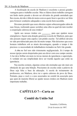 20 | A Escola de Madison
A localização da escola de Madison é excelente e possui grandes
vantagens para o trabalho escolar. Mas os líderes deste trabalho carregam
um fardo muito pesado e devem ser aliviados da grande ansiedade que
lhes recaiu, devido à falta de meios com os quais fazer o que deve ser feito
para fornecer condições adequadas a uma escola bem-sucedida.
Devemos permitir que esses obreiros sejam sobrecarregados além de
suas forças, realizando quase sozinhos uma obra na qual deviam receber
a cooperação calorosa de seus irmãos?
Apelo aos nossos irmãos em ________ para que ajudem nessa
emergência e façam uma doação generosa à escola de Madison, para que
eles possam erguer uma capela e um prédio escolar. Tal edifício deveria
ter sido providenciado para eles há muito tempo. Não deixemos que esses
homens trabalhem sob as atuais desvantagens, quando o tempo é tão
precioso e a necessidade de trabalhadores treinados no Sul é tão grande.
A obra no Sul tem sido tristemente negligenciada. Já é tempo de
nossas igrejas serem despertadas para seu dever com esse campo carente.
A luz deve brilhar em meio às trevas morais da ignorância e superstição.
A verdade em sua simplicidade deve ser trazida àqueles que estão na
ignorância.
Nas escolas comuns, algumas coisas são ensinadas que são mais um
obstáculo do que uma bênção. Precisamos de escolas onde a palavra de
Deus seja feita a base da educação. A escola de treinamento de
professores, em Madison, deve ter o apoio caloroso do povo de Deus.
Portanto, peço a você e a seus associados no comitê da associção para
que ajam de maneira liberal ao ajudar nossos irmãos em Madison neste
importante trabalho.
CAPÍTULO 7—Carta ao
Comitê da União Sul
Sanatório, Califórnia,
24 de fevereiro de 1907.
 