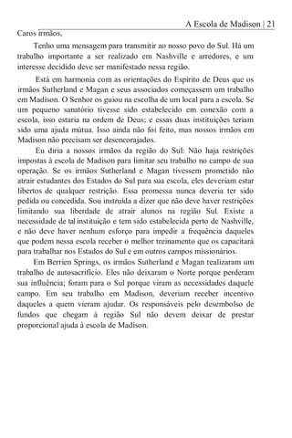 A Escola de Madison | 21
Caros irmãos,
Tenho uma mensagem para transmitir ao nosso povo do Sul. Há um
trabalho importante a ser realizado em Nashville e arredores, e um
interesse decidido deve ser manifestado nessa região.
Está em harmonia com as orientações do Espírito de Deus que os
irmãos Sutherland e Magan e seus associados começassem um trabalho
em Madison. O Senhor os guiou na escolha de um local para a escola. Se
um pequeno sanatório tivesse sido estabelecido em conexão com a
escola, isso estaria na ordem de Deus; e essas duas instituições teriam
sido uma ajuda mútua. Isso ainda não foi feito, mas nossos irmãos em
Madison não precisam ser desencorajados.
Eu diria a nossos irmãos da região do Sul: Não haja restrições
impostas à escola de Madison para limitar seu trabalho no campo de sua
operação. Se os irmãos Sutherland e Magan tivessem prometido não
atrair estudantes dos Estados do Sul para sua escola, eles deveriam estar
libertos de qualquer restrição. Essa promessa nunca deveria ter sido
pedida ou concedida. Sou instruída a dizer que não deve haver restrições
limitando sua liberdade de atrair alunos na região Sul. Existe a
necessidade de tal instituição e tem sido estabelecida perto de Nashville,
e não deve haver nenhum esforço para impedir a frequência daqueles
que podem nessa escola receber o melhor treinamento que os capacitará
para trabalhar nos Estados do Sul e em outros campos missionários.
Em Berrien Springs, os irmãos Sutherland e Magan realizaram um
trabalho de autosacrifício. Eles não deixaram o Norte porque perderam
sua influência; foram para o Sul porque viram as necessidades daquele
campo. Em seu trabalho em Madison, deveriam receber incentivo
daqueles a quem vieram ajudar. Os responsáveis pelo desembolso de
fundos que chegam à região Sul não devem deixar de prestar
proporcional ajuda à escola de Madison.
 