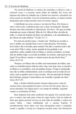 22 | A Escola de Madison
Na escola de Madison, os alunos são ensinados a cultivar o solo, a
construir casas e a executar outras linhas de trabalho útil. Essas são
algumas das linhas de trabalho que o Senhor nos instruiu a introduzir em
nossa escola na Austrália. Com um treinamento prático, os alunos estarão
preparados para ocupar posições úteis em muitos lugares.
A habilidade nas artes comuns é um dom de Deus. Ele fornece o
tanto o dom como a sabedoria para usar o dom corretamente. Quando
desejou uma obra realizada no tabernáculo, Ele disse: “Eis que eu tenho
chamado por nome a Bezalel, filho de Uri, filho de Hur, da tribo de
Judá, e o enchi do Espírito de Deus, de sabedoria, e de entendimento, e
de ciência em todo artifício.” Êxodo 31:1-3.
Por meio do profeta Isaías, o Senhor diz: “Inclinai os ouvidos e
ouvi a minha voz; atendei bem e ouvi o meu discurso. Porventura,
lavra todo o dia o lavrador, para semear? Ou abre e esterroa todo o dia
a sua terra? Não é, antes, assim: quando já tem gradado a sua
superfície, então, espalha nela ervilhaca, e semeia cominhos; ou lança
nela do melhor trigo, ou cevada escolhida, ou centeio, cada qual no seu
lugar? O seu Deus o ensina e o instrui acerca do que há de fazer.”
Isaías 28:23-26.
“Porque a ervilhaca não se trilha com instrumento de trilhar, nem
sobre os cominhos passa roda de carro; mas, com uma vara, se sacode a
ervilhaca e os cominhos, com um pedaço de pau. O trigo é esmiuçado,
mas não se trilha continuamente, nem se esmiúça com as rodas do seu
carro, nem se quebra com os seus cavalos. Até isto procede do Senhor
dos Exércitos, porque é maravilhoso em conselho e grande em obra.”
Isaías 28:27-29.
Hoje, o Senhor definitivamente chamou alguns para a obra de
ensinar outros, para prepará-los para o serviço em Sua causa. Que os
assim chamados vão alegres para o seu campo de trabalho, seguindo
sempre as orientações de Deus.
Deus dispensa Seus dons conforme Lhe agrada. Ele concede dons a
um e a outros, mas tudo para o bem do corpo inteiro. Está na ordem de
Deus que alguns prestem serviço em uma linha de trabalho, e outros em
outras linhas - todos trabalhando sob o mesmo Espírito. O
reconhecimento desse plano será uma salvaguarda contra a emulação
carnal, o orgulho, a inveja ou o desprezo um pelo outro. Isso fortalecerá
 