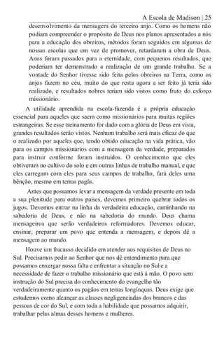 A Escola de Madison | 25
desenvolvimento da mensagem do terceiro anjo. Como os homens não
podiam compreender o propósito de Deus nos planos apresentados a nós
para a educação dos obreiros, métodos foram seguidos em algumas de
nossas escolas que em vez de promover, retardaram a obra de Deus.
Anos foram passados para a eternidade, com pequenos resultados, que
poderiam ter demonstrado a realização de um grande trabalho. Se a
vontade do Senhor tivesse sido feita pelos obreiros na Terra, como os
anjos fazem no céu, muito do que resta agora a ser feito já teria sido
realizado, e resultados nobres teriam sido vistos como fruto do esforço
missionário.
A utilidade aprendida na escola-fazenda é a própria educação
essencial para aqueles que saem como missionários para muitas regiões
estrangeiras. Se esse treinamento for dado com a glória de Deus em vista,
grandes resultados serão vistos. Nenhum trabalho será mais eficaz do que
o realizado por aqueles que, tendo obtido educação na vida prática, vão
para os campos missionários com a mensagem da verdade, preparados
para instruir conforme foram instruídos. O conhecimento que eles
obtiveram no cultivo do solo e em outras linhas de trabalho manual, e que
eles carregam com eles para seus campos de trabalho, fará deles uma
bênção, mesmo em terras pagãs.
Antes que possamos levar a mensagem da verdade presente em toda
a sua plenitude para outros países, devemos primeiro quebrar todos os
jugos. Devemos entrar na linha da verdadeira educação, caminhando na
sabedoria de Deus, e não na sabedoria do mundo. Deus chama
mensageiros que serão verdadeiros reformadores. Devemos educar,
ensinar, preparar um povo que entenda a mensagem, e depois dê a
mensagem ao mundo.
Houve um fracasso decidido em atender aos requisitos de Deus no
Sul. Precisamos pedir ao Senhor que nos dê entendimento para que
possamos enxergar nossa falta e enfrentar a situação no Sul e a
necessidade de fazer o trabalho missionário que está à mão. O povo sem
instrução do Sul precisa do conhecimento do evangelho tão
verdadeiramente quanto os pagãos em terras longínquas. Deus exige que
estudemos como alcançar as classes negligenciadas dos brancos e das
pessoas de cor do Sul, e com toda a habilidade que possamos adquirir,
trabalhar pelas almas desses homens e mulheres.
 