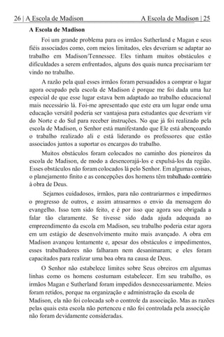 26 | A Escola de Madison A Escola de Madison | 25
A Escola de Madison
Foi um grande problema para os irmãos Sutherland e Magan e seus
fiéis associados como, com meios limitados, eles deveriam se adaptar ao
trabalho em Madison/Tennessee. Eles tinham muitos obstáculos e
dificuldades a serem enfrentados, alguns dos quais nunca precisariam ter
vindo no trabalho.
A razão pela qual esses irmãos foram persuadidos a comprar o lugar
agora ocupado pela escola de Madison é porque me foi dada uma luz
especial de que esse lugar estava bem adaptado ao trabalho educacional
mais necessário lá. Foi-me apresentado que este era um lugar onde uma
educação versátil poderia ser vantajosa para estudantes que deveriam vir
do Norte e do Sul para receber instruções. No que já foi realizado pela
escola de Madison, o Senhor está manifestando que Ele está abençoando
o trabalho realizado ali e está liderando os professores que estão
associados juntos a suportar os encargos do trabalho.
Muitos obstáculos foram colocados no caminho dos pioneiros da
escola de Madison, de modo a desencorajá-los e expulsá-los da região.
Esses obstáculos não foram colocados lá pelo Senhor. Em algumas coisas,
o planejamento finito e as concepções dos homens têm trabalhado contrário
à obra de Deus.
Sejamos cuidadosos, irmãos, para não contrariarmos e impedirmos
o progresso de outros, e assim atrasarmos o envio da mensagem do
evangelho. Isso tem sido feito, e é por isso que agora sou obrigada a
falar tão claramente. Se tivesse sido dada ajuda adequada ao
empreendimento da escola em Madison, seu trabalho poderia estar agora
em um estágio de desenvolvimento muito mais avançado. A obra em
Madison avançou lentamente e, apesar dos obstáculos e impedimentos,
esses trabalhadores não falharam nem desanimaram; e eles foram
capacitados para realizar uma boa obra na causa de Deus.
O Senhor não estabelece limites sobre Seus obreiros em algumas
linhas como os homens costumam estabelecer. Em seu trabalho, os
irmãos Magan e Sutherland foram impedidos desnecessariamente. Meios
foram retidos, porque na organização e administração da escola de
Madison, ela não foi colocada sob o controle da associação. Mas as razões
pelas quais esta escola não pertenceu e não foi controlada pela associção
não foram devidamente consideradas.
 