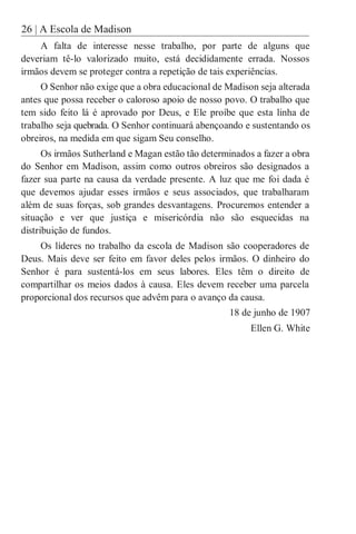 26 | A Escola de Madison
A falta de interesse nesse trabalho, por parte de alguns que
deveriam tê-lo valorizado muito, está decididamente errada. Nossos
irmãos devem se proteger contra a repetição de tais experiências.
O Senhor não exige que a obra educacional de Madison seja alterada
antes que possa receber o caloroso apoio de nosso povo. O trabalho que
tem sido feito lá é aprovado por Deus, e Ele proíbe que esta linha de
trabalho seja quebrada. O Senhor continuará abençoando e sustentando os
obreiros, na medida em que sigam Seu conselho.
Os irmãos Sutherland e Magan estão tão determinados a fazer a obra
do Senhor em Madison, assim como outros obreiros são designados a
fazer sua parte na causa da verdade presente. A luz que me foi dada é
que devemos ajudar esses irmãos e seus associados, que trabalharam
além de suas forças, sob grandes desvantagens. Procuremos entender a
situação e ver que justiça e misericórdia não são esquecidas na
distribuição de fundos.
Os líderes no trabalho da escola de Madison são cooperadores de
Deus. Mais deve ser feito em favor deles pelos irmãos. O dinheiro do
Senhor é para sustentá-los em seus labores. Eles têm o direito de
compartilhar os meios dados à causa. Eles devem receber uma parcela
proporcional dos recursos que advêm para o avanço da causa.
18 de junho de 1907
Ellen G. White
 