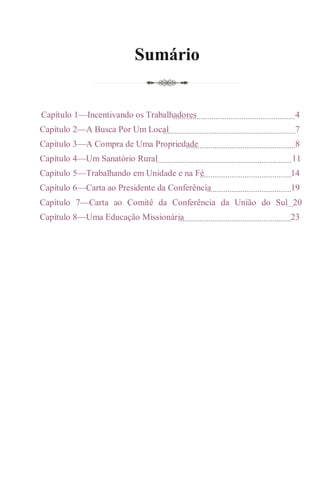 Sumário
Capítulo 1—Incentivando os Trabalhadores 4
Capítulo 2—A Busca Por Um Local 7
Capítulo 3—A Compra de Uma Propriedade 8
Capítulo 4—Um Sanatório Rural 11
Capítulo 5—Trabalhando em Unidade e na Fé 14
Capítulo 6—Carta ao Presidente da Conferência 19
Capítulo 7—Carta ao Comitê da Conferência da União do Sul 20
Capítulo 8—Uma Educação Missionária 23
 
