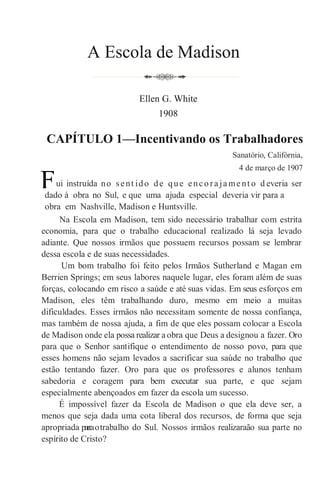 A Escola de Madison
Ellen G. White
1908
CAPÍTULO 1—Incentivando os Trabalhadores
Sanatório, Califórnia,
4 de março de 1907
ui instruída no sent ido de que enco ra ja me nt o d everia ser
dado à obra no Sul, e que uma ajuda especial deveria vir para a
obra em Nashville, Madison e Huntsville.
Na Escola em Madison, tem sido necessário trabalhar com estrita
economia, para que o trabalho educacional realizado lá seja levado
adiante. Que nossos irmãos que possuem recursos possam se lembrar
dessa escola e de suas necessidades.
Um bom trabalho foi feito pelos Irmãos Sutherland e Magan em
Berrien Springs; em seus labores naquele lugar, eles foram além de suas
forças, colocando em risco a saúde e até suas vidas. Em seus esforços em
Madison, eles têm trabalhando duro, mesmo em meio a muitas
dificuldades. Esses irmãos não necessitam somente de nossa confiança,
mas também de nossa ajuda, a fim de que eles possam colocar a Escola
de Madison onde ela possa realizar a obra que Deus a designou a fazer. Oro
para que o Senhor santifique o entendimento de nosso povo, para que
esses homens não sejam levados a sacrificar sua saúde no trabalho que
estão tentando fazer. Oro para que os professores e alunos tenham
sabedoria e coragem para bem executar sua parte, e que sejam
especialmente abençoados em fazer da escola um sucesso.
É impossível fazer da Escola de Madison o que ela deve ser, a
menos que seja dada uma cota liberal dos recursos, de forma que seja
apropriada parraotrabalho do Sul. Nossos irmãos realizaraão sua parte no
espírito de Cristo?
F
 