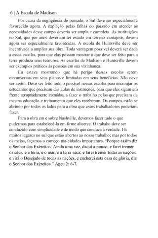6 | A Escola de Madison
Por causa da negligência do passado, o Sul deve ser especialmente
favorecido agora. A expiação pelas falhas do passado em atender às
necessidades desse campo deveria ser ampla e completa. As instituições
no Sul, que por anos deveriam ter estado em terreno vantajoso, devem
agora ser especialmente favorecidas. A escola de Huntsville deve ser
incentivada a ampliar sua obra. Toda vantagem possível deverá ser dada
a essas escolas, para que elas possam mostrar o que deve ser feito para a
terra produza seus tesouros. As escolas de Madison e Huntsville devem
ser exemplos práticos às pessoas em sua vizinhança.
Eu estava mostrando que há perigo dessas escolas serem
circunscritas em seus planos e limitadas em seus benefícios. Não deve
ser assim. Deve ser feito todo o possível nessas escolas para encorajar os
estudantes que precisam das aulas de instruções, para que eles sigam em
frente apropriadamente instruídos, a fazer o trabalho pelos que precisam da
mesma educação e treinamento que eles receberam. Os campos estão se
abrindo por todos os lados para a obra que esses trabalhadores poderiam
fazer.
Para a obra em e sobre Nashville, devemos fazer tudo o que
pudermos para estabelecê-la em firme alicerce. O trabaho deve ser
conduzido com simplicidade e de modo que conduza à verdade. Há
muitos lugares no sul que estão abertos ao nosso trabalho; mas por todos
os meios, façamos o começo nas cidades importantes. “Porque assim diz
o Senhor dos Exércitos: Ainda uma vez, daqui a pouco, e farei tremer
os céus, e a terra, e o mar, e a terra seca; e farei tremer todas as nações,
e virá o Desejado de todas as nações, e encherei esta casa de glória, diz
o Senhor dos Exércitos.” Ageu 2: 6-7.
 